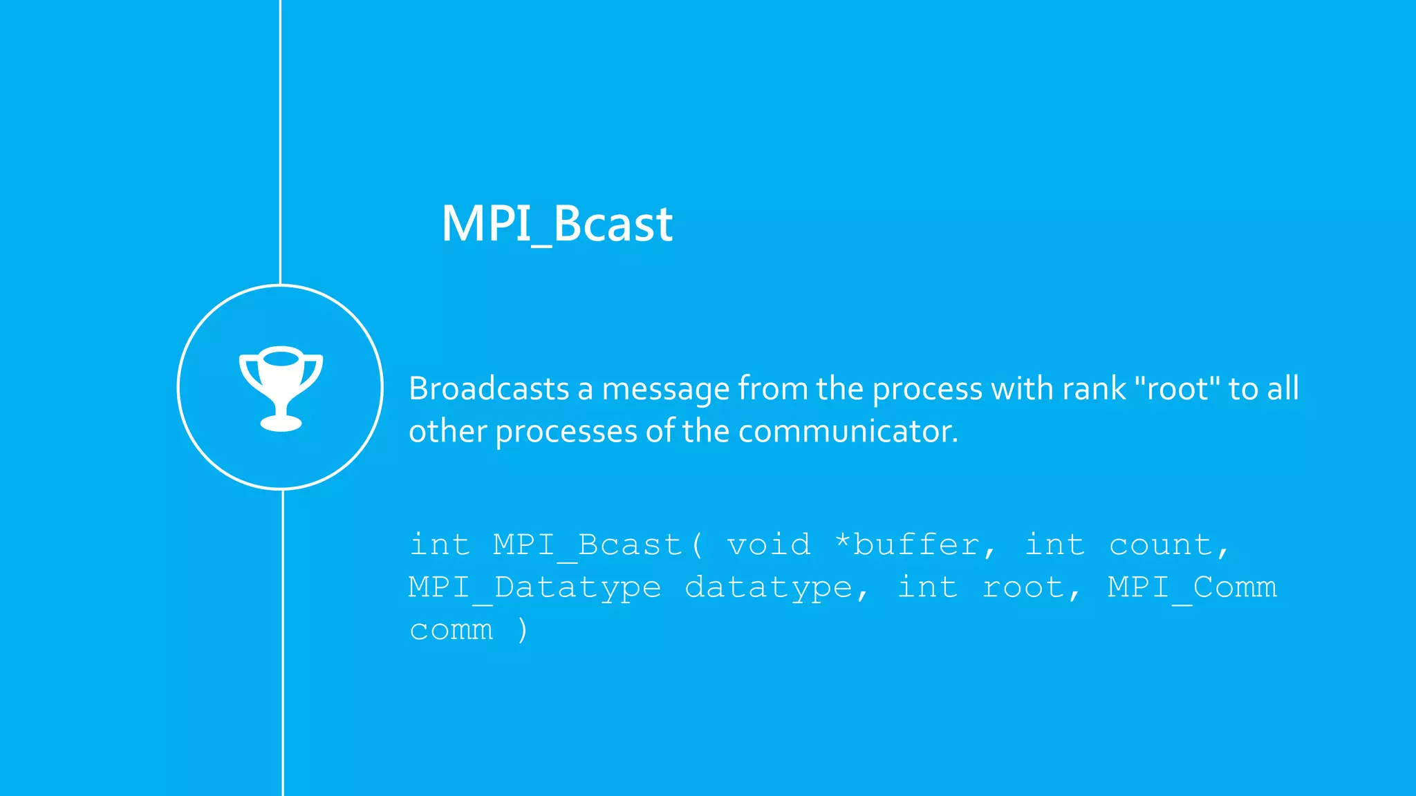 MPI_Bcast
Broadcasts a message from the process with rank "root" to all
other processes of the communicator.
int MPI_Bcast( void *buffer, int count,
MPI_Datatype datatype, int root, MPI_Comm
comm )
 