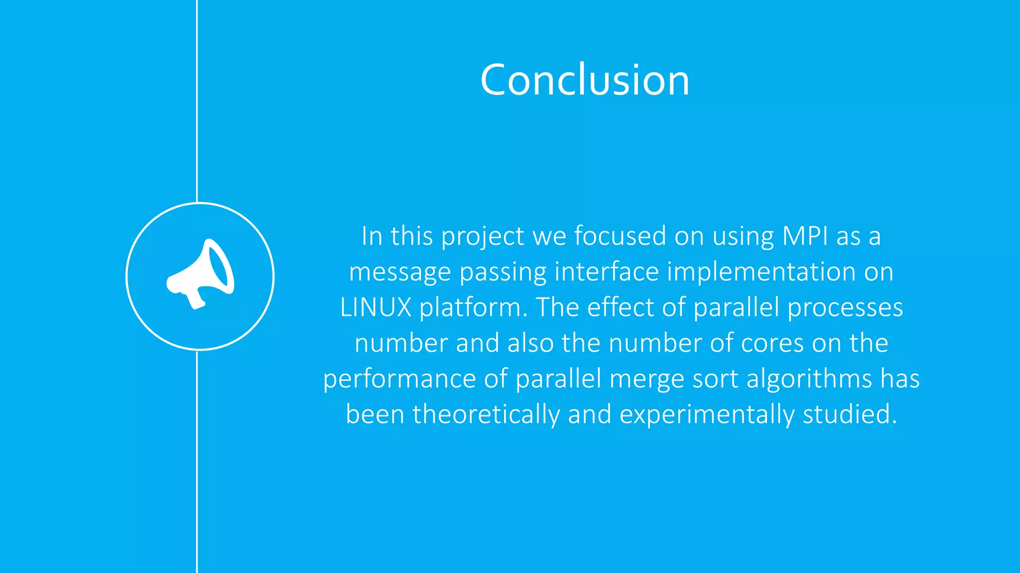 Conclusion
In this project we focused on using MPI as a
message passing interface implementation on
LINUX platform. The effect of parallel processes
number and also the number of cores on the
performance of parallel merge sort algorithms has
been theoretically and experimentally studied.
 