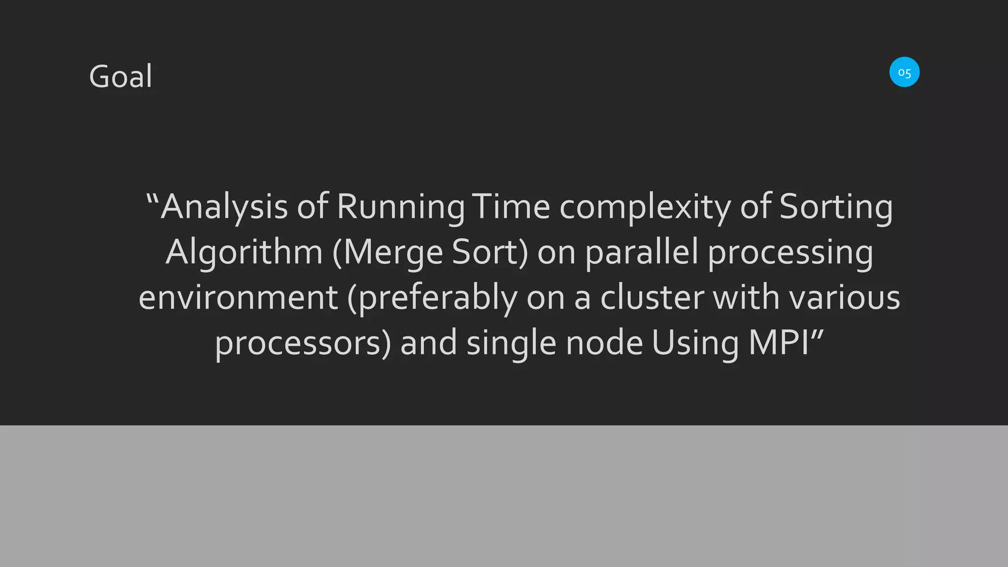 “Analysis of RunningTime complexity of Sorting
Algorithm (Merge Sort) on parallel processing
environment (preferably on a cluster with various
processors) and single node Using MPI”
Goal 05
 