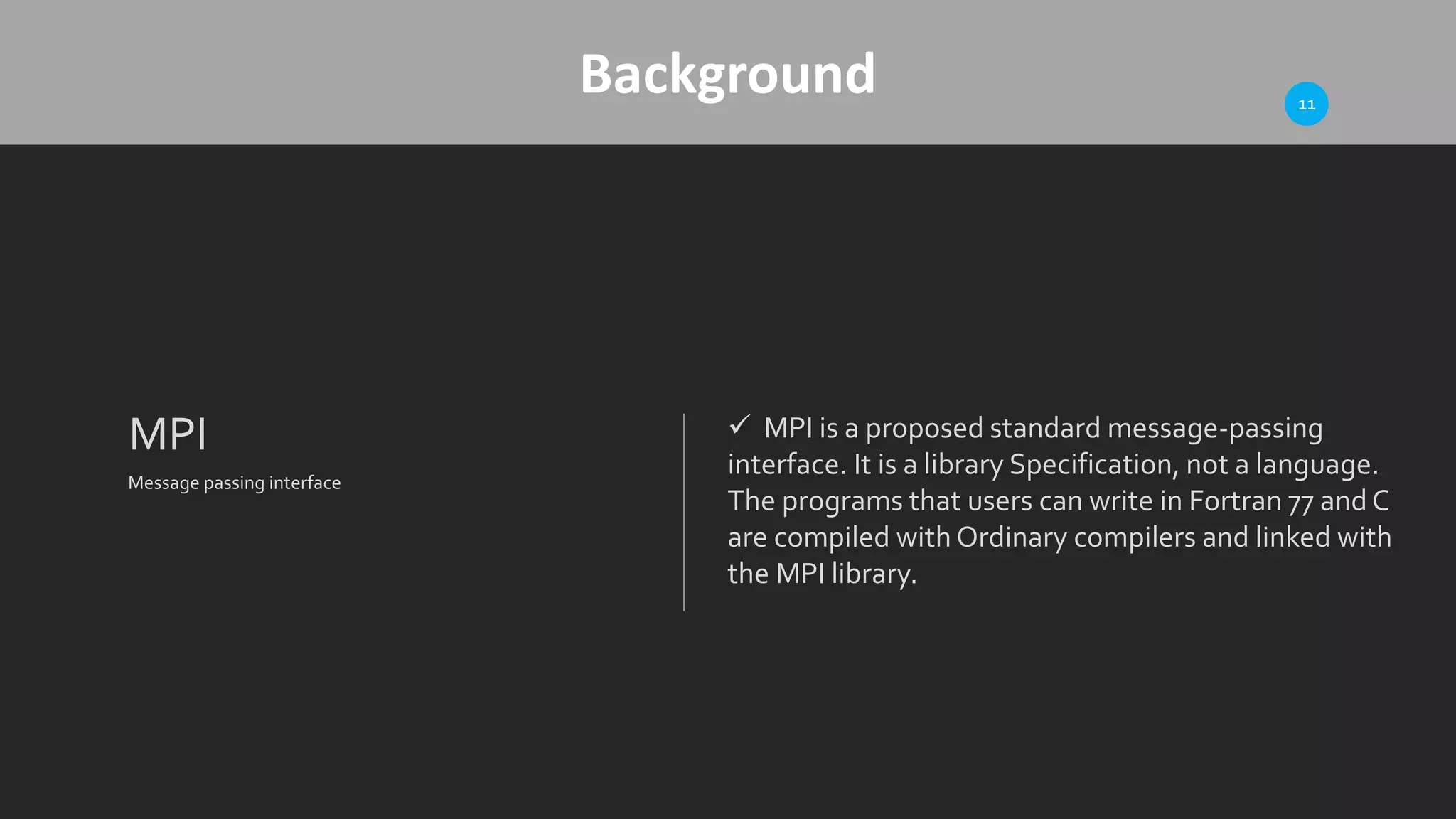 Background
MPI
Message passing interface
 MPI is a proposed standard message-passing
interface. It is a library Specification, not a language.
The programs that users can write in Fortran 77 andC
are compiled with Ordinary compilers and linked with
the MPI library.
11
 