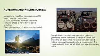 ADVENTURE AND WILDLIFE TOURISM
Adventure travel has been growing 65%
year over year since 2009.
57% of adventure travelers are male
48% are single or have never been
married.
The average age of adventure travelers is
36
The wildlife tourism industry spans the globe and
generates billions of dollars of revenue, while also
providing an economic incentive for wildlife and
habitat conservation and cultural preservation. The
popular destinations for wildlife tourism protected key
areas
 