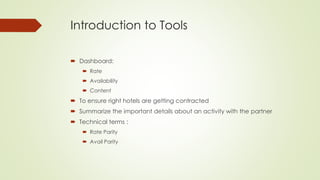 Introduction to Tools
 Dashboard:
 Rate
 Availability
 Content
 To ensure right hotels are getting contracted
 Summarize the important details about an activity with the partner
 Technical terms :
 Rate Parity
 Avail Parity
 