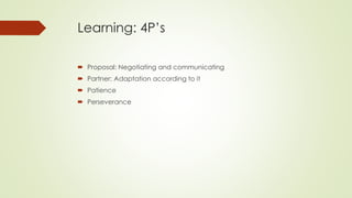 Learning: 4P’s
 Proposal: Negotiating and communicating
 Partner: Adaptation according to it
 Patience
 Perseverance
 