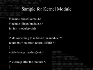 Sample for Kernel Module #include <linux/kernel.h> #include <linux/module.h> int init_module(void) { /* do something to initialize the module */ return 0; /* on error, return -EERR */ } void cleanup_module(void) { /* cleanup after the module */ } 