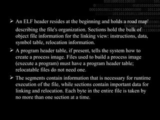 An ELF header resides at the beginning and holds a road map' describing the file's organization. Sections hold the bulk of object file information for the linking view: instructions, data, symbol table, relocation information.   A program header table, if present, tells the system how to create a process image. Files used to build a process image (execute a program) must have a program header table; relocatable files do not need one.  The segments contain information that is necessary for runtime execution of the file, while sections contain important data for linking and relocation. Each byte in the entire file is taken by no more than one section at a time.   