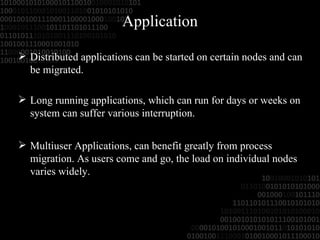 Application Distributed applications can be started on   certain nodes and can be migrated. Long running applications, which can run for   days or weeks on system can suffer various interruption. Multiuser Applications, can benefit greatly from process migration. As users come and go, the load on individual nodes varies widely. 