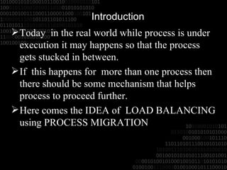 Introduction Today  in the real world while process is under execution it may happens so that the process gets stucked in between. If  this happens for  more than one process then there should be some mechanism that helps process to proceed further. Here comes the IDEA of  LOAD BALANCING using PROCESS MIGRATION 