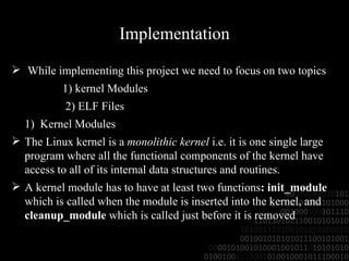 Implementation While implementing this project we need to focus on two topics  1) kernel Modules 2) ELF Files 1)  Kernel Modules The Linux kernel is a  monolithic kernel  i.e. it is one single large program where all the functional components of the kernel have access to all of its internal data structures and routines. A kernel module has to have at least two functions : init_module  which is called when the module is inserted into the kernel, and  cleanup_module  which is called just before it is removed 