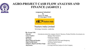AGRO-PROJECT CASH FLOW ANALYSIS AND
FINANCE (AG60121 )
Assignment Submitted
To
Prof. P. K. Singh
IIT Kharagpur-721302
Tractors India Limited
Technology. Innovation. Leadership.
By (Group-VIII)
•Sharath - Introduction about the company, Kind of Business, Product Portfolio, Investments etc.
•Cinu Varghese - Balance Sheet Analysis
•Omkiran - Profit/Loss Analysis
•Ravindar - Cash Flow Analysis
•Rana Singh and Deepika - Capital Structure and Capital Budgeting
•Dipti Paridhi kindo - Working Capital Analysis
•Niladri S. Bagchi and Rana Singh - Ratio Analysis
•Raj Kumar - Leverage and Risk Analysis for this Company
1
 