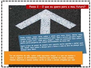 Passo 2 – O que eu quero para o meu futuro?
Ter um objetivo de vida, saber onde queremos chegar, é o que nos motiva a
lutar e superar as dificuldades e desafios que surgirão em nosso caminho.
Nossos objetivos e nossos sonhos serão os alvos a serem atingidos por nós!
 