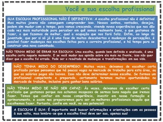 Você e sua escolha profissional
SUA ESCOLHA PROFISSIONAL NÃO É DEFINITIVA: A escolha profissional não é definitiva!
Mas muitos jovens não conseguem compreender isso. Nossos sonhos, vontades, desejos,
podem sim mudar com o tempo, pois vamos crescendo, vivendo novas experiências que nos dão
cada vez mais maturidade para perceber em quê somos realmente bons, o que gostamos de
fazer, o que fazemos de melhor, qual a ocupação que nos fará feliz. Enfim, ao longo da
juventude, que por si só já é uma fase de muitas descobertas e mudanças de percepções, é
possível fazer mudanças nas escolhas feitas para a carreira profissional, e há tempo para se
construir uma nova caminhada.
NÃO TENHA MEDO DE ERRAR NA ESCOLHA: Uma escolha, quando bem definida e analisada, é uma
escolha certa naquele momento. E se você mudar sua opinião sobre ela mais na frente, isso não quer
dizer que a escolha foi errada. Pode ser o resultado de mudanças e transformações em sua vida.
NÃO TENHA MEDO DO DESEMPREGO: Muitas vezes, deixamos de escolher certa
profissão porque pensamos que há poucas vagas no mercado de trabalho para esta área, ou
que os salários pagos são baixos. Isso não deve determinar nossa escolha. Se formos um
profissional competente e preparado, certamente teremos muitas oportunidades no
mercado de trabalho, inclusive para ganhar bons salários.
NÃO TENHA MEDO DE NÃO SER CAPAZ: Às vezes, deixamos de escolher certa
profissão que gostamos porque nos achamos incapazes de sermos bons naquilo que iremos
fazer. Temos que confiar em nossa competência, investir em nossa formação e
aprimoramento, e assim nos prepararemos para ser os melhores profissionais naquilo que
escolhemos fazer. Portanto, confie em você, no seu potencial!
A ESCOLHA É SUA: É importante você buscar informações e orientações com as pessoas
à sua volta, mas lembre-se que a escolha final deve ser sua, apenas sua!
 