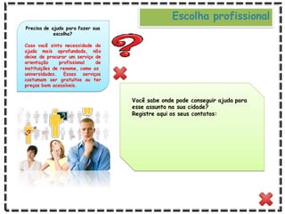 Você sabe onde pode conseguir ajuda para
esse assunto na sua cidade?
Registre aqui os seus contatos:
Precisa de ajuda para fazer sua
escolha?
Caso você sinta necessidade de
ajuda mais aprofundada, não
deixe de procurar um serviço de
orientação profissional de
instituições de renome, como as
universidades. Esses serviços
costumam ser gratuitos ou ter
preços bem acessíveis.
Escolha profissional
 