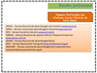 Escolha profissional
Algumas Instituições que
oferecem Cursos Técnicos de
Nível Médio
SENAC – Serviço Nacionalde Aprendizagem do Comércio www.senac.br
SENAI – Serviço nacionalde Aprendizagem Industrialwww.senai.br
SESI – Serviço Social da Industria www.sesi.org.br
SEBRAE – Serviço Brasileirode Apoioàs Micro e PequenasEmpresas
www.sebrae.com.br
SENAR – Serviço Nacionalde AprendizagemRural
SEST – Serviço Nacionalde Transporte http://sistemacnt.org.br
SESCOOP - Serviço nacionalde Aprendizagemdo Cooperativismo
www.portaldocooperativismo.org.br
 