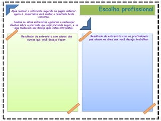 Resultado da entrevista com alunos dos
cursos que você deseja fazer:
Resultado da entrevista com os profissionais
que atuam na área que você deseja trabalhar:
Escolha profissional
Após realizar a entrevista sugerida na página anterior,
agora é importante você anotar o resultado desta
conversa.
Analise se estas entrevistas ajudaram a esclarecer
dúvidas sobre a profissão que você pretende seguir, e se
algo mudou em seu desejo após estas entrevistas.
 