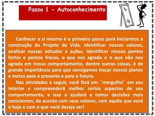 Passo 1 - Autoconhecimento
Conhecer a si mesmo é o primeiro passo para iniciarmos a
construção do Projeto de Vida. Identificar nossos valores,
analisar nossas atitudes e ações, identificar nossos pontos
fortes e pontos fracos, o que nos agrada e o que não nos
agrada em nosso comportamento, dentre outras coisas, é de
grande importância para que consigamos traçar nossos planos
e metas para o presente e para o futuro.
Nas atividades a seguir, você fará um ‘mergulho’ em seu
interior e compreenderá melhor certos aspectos de seu
comportamento, e isso o ajudará a tomar decisões mais
conscientes, de acordo com seus valores, com aquilo que você
é hoje e com o que você deseja ser!
 