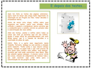 E depois dos testes...
Após ter feito os testes das páginas anteriores,
agora você irá iniciar uma etapa muito importante na
construção do seu Projeto de Vida: tomar decisões e
estabelecer metas.
Antes de iniciar esta etapa, reflita sobre suas
respostas nos testes, sobre suas atitudes. Esta
reflexão o ajudará a estabelecer metas corretas que
o conduzirão para o caminho correto na jornada rumo
à concretização dos seus sonhos.
Além dos testes, analise e reflita sobre todas as
coisas que você já escreveu aqui em seu roteiro,
desde a etapa inicial de autoconhecimento até este
último passo, que é a tomada de decisões e a
construção do plano de ação.
DICA: Esta é a parte mais importante deste
trabalho. Portanto, dedique-se com carinho e atenção
neste momento. Tenha calma e seja sincero consigo
mesmo. Coloque no papel tudo o que você precisa de
fato fazer para realizar seus sonhos, seus desejos.
Acredite que você pode concretizar seus ideais. Mas
não adianta apenas planejar, é preciso correr atrás
das coisas. Assuma um compromisso de realizar tudo o
que você escrever aqui como meta para a
concretização do seu projeto de vida.
 