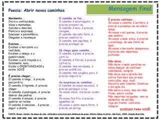 Movimento...
Início e continuidade,
Vales e montanhas,
Subidas e descidas,
Planície e surpresas,
Descanso e persistência,
Chegadas e recomeços.
Existem...
Existem o horizonte e a
realidade,
Existem o desejo e a
possibilidade,
Existem o pré-traçado e o
totalmente novo,
Existe a OPORTUNIDADE e
existe VOCÊ.
É preciso chegar...
O caminho é longo... é preciso
percorrê-lo.
O caminho é íngreme...é preciso
chegar.
O caminho é pedregoso...é preciso
desviar das pedras.
O caminho é sinuoso...é preciso
quebrar as rochas.
O caminho é nebuloso... é preciso
seguir a diante.
O caminho se faz...
O caminho é escorregadio, é
preciso prevenir-se.
O caminho é novo, é preciso
coragem.
O caminho não está feito, é
preciso construí-lo.
O caminho tem espinhos, é
preciso proteger-se.
Só chega quem caminha...
O caminho é plano, é preciso
curti-lo.
O caminho é florido, é preciso
cultivá-lo.
O caminho tem novidades, é
preciso acolhê-las.
O caminho tem oxigênio puro, é
preciso respirá-lo.
As surpresas no caminhar...
O caminho às vezes escurece, é
preciso perseguir a luz.
Às vezes chove, é preciso cuidar-
se.
Às vezes faz frio, é preciso
agasalhar-se.
Às vezes o vento sopra forte, é
preciso um abrigo.
É preciso continuar...
Às vezes o caminho é solitário, é
preciso a presença de um ombro
amigo.
Às vezes o sol queima, é preciso
uma sombra.
Às vezes a sede ataca, é preciso
o aconchego de uma fonte de
água.
Às vezes o horizonte desaparece,
é preciso uma esperança
profunda.
Não deixe...
Não deixe o medo paralisar os
belos desejos de continuar
caminhando...sempre!
Não deixe que a opinião dos
outros fale mais que as suas
convicções...seja você.
Percorra este caminho. Construa-
o dia após dia.
Não sobre a areia, mas em chão
firme...sobre rochas.
Não importam as quedas, nem os
momentos de solidão.
Siga em frente, confiante...
Sempre!
SUCESSO PARA VOCÊ!
Mensagem final
Poesia: Abrir novos caminhos
FONTE: Mayer, Canísio. Na dança da vida: reflexões e exercícios para dinâmicas de grupo. Editora Ideias & Letras. São Paulo, 2005. Coleção Mais Vida.
 