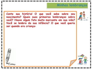 Minhas lembranças
Conte sua história! O que você sabe sobre seu
nascimento? Quais suas primeiras lembranças sobre
você? Houve algum fato muito marcante em sua vida?
Você se lembra da sua infância? O que você queria
ser quando era criança?
 