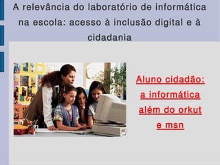 A relevância do laboratório de informática
na escola: acesso à inclusão digital e à
cidadania
Aluno cidadão:
a informática
além do orkut
e msn
 