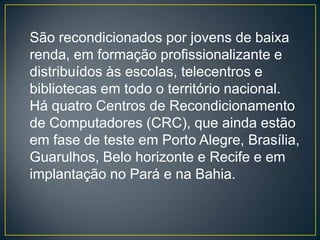 São recondicionados por jovens de baixa
renda, em formação profissionalizante e
distribuídos às escolas, telecentros e
bibliotecas em todo o território nacional.
Há quatro Centros de Recondicionamento
de Computadores (CRC), que ainda estão
em fase de teste em Porto Alegre, Brasília,
Guarulhos, Belo horizonte e Recife e em
implantação no Pará e na Bahia.
 
