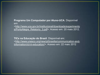 Programa Um Computador por Aluno-UCA. Disponível
em:
<http://www.uca.gov.br/institucional/downloads/experimento
s/PortoAlegre_Relatorio_3.pdf>. Acesso em: 20 maio 2012.


TICs na Educação do Brasil. Disponível em:
<http://www.unesco.org/new/pt/brasilia/communication-and-
information/ict-in-education/>. Acesso em: 22 maio 2012
 