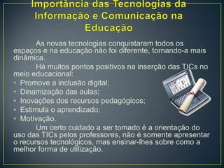 As novas tecnologias conquistaram todos os
espaços e na educação não foi diferente, tornando-a mais
dinâmica.
       Há muitos pontos positivos na inserção das TICs no
meio educacional:
• Promove a inclusão digital;
• Dinamização das aulas;
• Inovações dos recursos pedagógicos;
• Estimula o aprendizado;
• Motivação.
       Um certo cuidado a ser tomado é a orientação do
uso das TICs pelos professores, não é somente apresentar
o recursos tecnológicos, mas ensinar-lhes sobre como a
melhor forma de utilização.
 