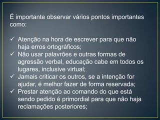 É importante observar vários pontos importantes
como:

 Atenção na hora de escrever para que não
  haja erros ortográficos;
 Não usar palavrões e outras formas de
  agressão verbal, educação cabe em todos os
  lugares, inclusive virtual;
 Jamais criticar os outros, se a intenção for
  ajudar, é melhor fazer de forma reservada;
 Prestar atenção ao comando do que está
  sendo pedido é primordial para que não haja
  reclamações posteriores;
 