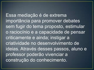 Essa mediação é de extrema
importância para promover debates
sem fugir do tema proposto, estimular
o raciocínio e a capacidade de pensar
criticamente e ainda; instigar a
criatividade no desenvolvimento de
ideias. Através desses passos, aluno e
professor poderão vivenciar a
construção do conhecimento.
 