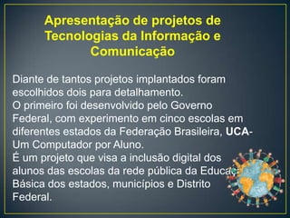 Apresentação de projetos de
      Tecnologias da Informação e
             Comunicação

Diante de tantos projetos implantados foram
escolhidos dois para detalhamento.
O primeiro foi desenvolvido pelo Governo
Federal, com experimento em cinco escolas em
diferentes estados da Federação Brasileira, UCA-
Um Computador por Aluno.
É um projeto que visa a inclusão digital dos
alunos das escolas da rede pública da Educação
Básica dos estados, municípios e Distrito
Federal.
 