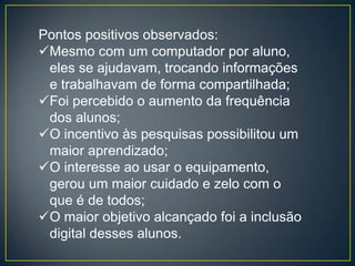 Pontos positivos observados:
Mesmo com um computador por aluno,
 eles se ajudavam, trocando informações
 e trabalhavam de forma compartilhada;
Foi percebido o aumento da frequência
 dos alunos;
O incentivo às pesquisas possibilitou um
 maior aprendizado;
O interesse ao usar o equipamento,
 gerou um maior cuidado e zelo com o
 que é de todos;
O maior objetivo alcançado foi a inclusão
 digital desses alunos.
 