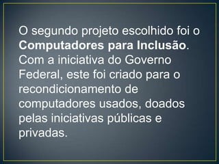 O segundo projeto escolhido foi o
Computadores para Inclusão.
Com a iniciativa do Governo
Federal, este foi criado para o
recondicionamento de
computadores usados, doados
pelas iniciativas públicas e
privadas.
 