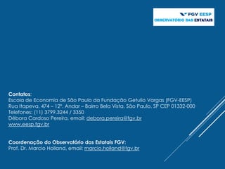 Contatos:
Escola de Economia de São Paulo da Fundação Getulio Vargas (FGV-EESP)
Rua Itapeva, 474 – 12º. Andar – Bairro Bela Vista, São Paulo, SP CEP 01332-000
Telefones: (11) 3799.3244 / 3350
Débora Cardoso Pereira, email: debora.pereira@fgv.br
www.eesp.fgv.br
Coordenação do Observatório das Estatais FGV:
Prof. Dr. Marcio Holland, email: marcio.holland@fgv.br
 
