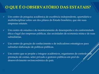  Um centro de pesquisa acadêmica de excelência independente, apartidário e
multidisciplinar sobre um dos pilares do Estado brasileiro, que são suas
empresas estatais.
 Um centro de estudos e de monitoramento de desempenho e da conformidade
ética e legal das empresas públicas, das sociedades de economia mista e de suas
subsidiárias.
 Um centro de geração de conhecimento e de indicadores estratégicos para
subsidiar elaboração de políticas públicas.
 Um centro que se propõe a integrar acadêmicos, organismos de controle e de
prestação de contas, setor privado e gestores públicos em prol do
desenvolvimento socioeconômico do país.
2
O QUE É O OBSERVATÓRIO DAS ESTATAIS?
 