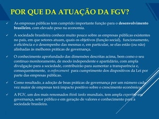  As empresas públicas tem cumprido importante função para o desenvolvimento
brasileiro, com elevado peso na economia.
 A sociedade brasileira conhece muito pouco sobre as empresas públicas existentes
no país, em que setores atuam, quais os objetivos (função social), funcionamento,
a eficiência e o desempenho das mesmas e, em particular, se elas estão (ou não)
alinhadas às melhores práticas de governança.
 O conhecimento aprofundado das dimensões descritas acima, bem como o seu
contínuo monitoramento, de modo independente e apartidário, com ampla
divulgação para a sociedade, contribuirão para aumentar a transparência e,
consequentemente, o enforcement para cumprimento dos dispositivos da Lei por
parte das empresas públicas.
 Como resultado, a adoção de boas práticas de governança por um número cada
vez maior de empresas terá impacto positivo sobre o crescimento econômico.
 A FGV, um dos mais renomados think tanks mundiais, tem ampla expertise em
governança, setor público e em geração de valores e conhecimento para a
sociedade brasileira.
3
POR QUE DA ATUAÇÃO DA FGV?
 