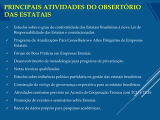  Estudos sobre o grau de conformidade das Estatais Brasileiras à nova Lei de
Responsabilidade das Estatais e correlacionadas.
 Programa de Atualizações Para Conselheiros e Altos Dirigentes de Empresas
Estatais.
 Fórum de Boas Práticas em Empresas Estatais.
 Desenvolvimento de metodologia para programa de privatização.
 Notas técnicas qualificadas.
 Estudos sobre influência político-partidária na gestão das estatais brasileiras.
 Construção de ratings de governança corporativa para as estatais brasileiras.
 Atividades conforme previsto no Acordo de Cooperação Técnica com TCU e TCEs
 Promoção de eventos e seminários sobre Estatais.
 Banco de dados próprio para pesquisas acadêmicas.
4
PRINCIPAIS ATIVIDADES DO OBSERTÓRIO
DAS ESTATAIS
 