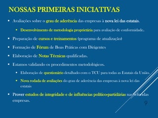 NOSSAS PRIMEIRAS INICIATIVAS
 Avaliações sobre o grau de aderência das empresas à nova lei das estatais.
 Desenvolvimento de metodologia proprietária para avaliação de conformidade.
 Preparação de cursos e treinamentos (programa de atualização)
 Formação de Fórum de Boas Práticas com Dirigentes
 Elaboração de Notas Técnicas qualificadas.
 Estamos validando os procedimentos metodológicos.
 Elaboração de questionário detalhado com o TCU para todas as Estatais da União.
 Nova rodada de avaliações do grau de aderência das empresas à nova lei das
estatais
 Prover estudos de integridade e de influências político-partidárias nas referidas
empresas.
9
 