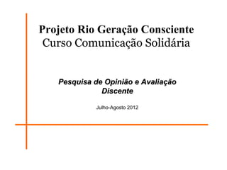 Projeto Rio Geração Consciente
 Curso Comunicação Solidária


   Pesquisa de Opinião e Avaliação
              Discente

            Julho-Agosto 2012
 