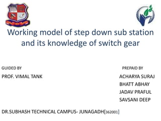 Working model of step down sub station
and its knowledge of switch gear
GUIDED BY PREPAID BY
PROF. VIMAL TANK ACHARYA SURAJ
BHATT ABHAY
JADAV PRAFUL
SAVSANI DEEP
DR.SUBHASH TECHNICAL CAMPUS- JUNAGADH[362001]
 