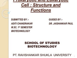 Prokaryotic and Eukaryotic
Cell : Structure and
Functions
SUBMITTED BY :- GUIDED BY :-
ADITI CHANDRAKAR DR. JAISHANKAR PAUL
M.SC. 1st SEMESTER
BIOTECHNOLOGY
SCHOOL OF STUDIES
BIOTECHNOLOGY
PT. RAVISHANKAR SHUKLA UNIVERSITY 1
 