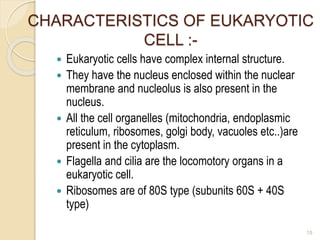 CHARACTERISTICS OF EUKARYOTIC
CELL :-
 Eukaryotic cells have complex internal structure.
 They have the nucleus enclosed within the nuclear
membrane and nucleolus is also present in the
nucleus.
 All the cell organelles (mitochondria, endoplasmic
reticulum, ribosomes, golgi body, vacuoles etc..)are
present in the cytoplasm.
 Flagella and cilia are the locomotory organs in a
eukaryotic cell.
 Ribosomes are of 80S type (subunits 60S + 40S
type)
15
 