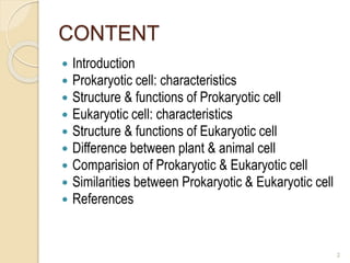CONTENT
 Introduction
 Prokaryotic cell: characteristics
 Structure & functions of Prokaryotic cell
 Eukaryotic cell: characteristics
 Structure & functions of Eukaryotic cell
 Difference between plant & animal cell
 Comparision of Prokaryotic & Eukaryotic cell
 Similarities between Prokaryotic & Eukaryotic cell
 References
2
 