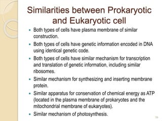 Similarities between Prokaryotic
and Eukaryotic cell
 Both types of cells have plasma membrane of similar
construction.
 Both types of cells have genetic information encoded in DNA
using identical genetic code.
 Both types of cells have similar mechanism for transcription
and translation of genetic information, including similar
ribosomes.
 Similar mechanism for synthesizing and inserting membrane
protein.
 Similar apparatus for conservation of chemical energy as ATP
(located in the plasma membrane of prokaryotes and the
mitochondrial membrane of eukaryotes).
 Similar mechanism of photosynthesis. 39
 