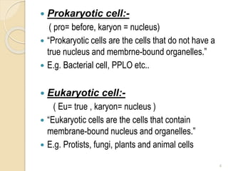  Prokaryotic cell:-
( pro= before, karyon = nucleus)
 “Prokaryotic cells are the cells that do not have a
true nucleus and membrne-bound organelles.”
 E.g. Bacterial cell, PPLO etc..
 Eukaryotic cell:-
( Eu= true , karyon= nucleus )
 “Eukaryotic cells are the cells that contain
membrane-bound nucleus and organelles.”
 E.g. Protists, fungi, plants and animal cells
4
 
