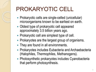 PROKARYOTIC CELL
 Prokaryotic cells are single-celled (unicellular)
microorganisms known to be earliest on earth.
 Oldest type of prokaryotic cell appeared
approximately 3.5 billion years ago.
 Prokaryotic cell are simplest type of cell.
 Prokaryotes are the largest group of organisms.
 They are found in all environments.
 Prokaryotes includes Eubacteria and Archaebacteria
(Halophiles, Thermophiles, Methanogens).
 Photosynthetic prokaryotes includes Cyanobacteria
that perform photosynthesis.
5
 
