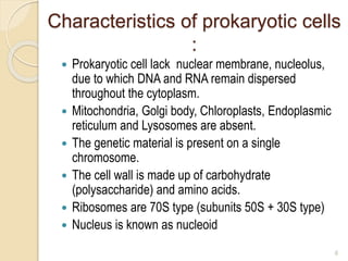 Characteristics of prokaryotic cells
:
 Prokaryotic cell lack nuclear membrane, nucleolus,
due to which DNA and RNA remain dispersed
throughout the cytoplasm.
 Mitochondria, Golgi body, Chloroplasts, Endoplasmic
reticulum and Lysosomes are absent.
 The genetic material is present on a single
chromosome.
 The cell wall is made up of carbohydrate
(polysaccharide) and amino acids.
 Ribosomes are 70S type (subunits 50S + 30S type)
 Nucleus is known as nucleoid
6
 