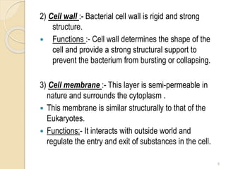 2) Cell wall :- Bacterial cell wall is rigid and strong
structure.
 Functions :- Cell wall determines the shape of the
cell and provide a strong structural support to
prevent the bacterium from bursting or collapsing.
3) Cell membrane :- This layer is semi-permeable in
nature and surrounds the cytoplasm .
 This membrane is similar structurally to that of the
Eukaryotes.
 Functions:- It interacts with outside world and
regulate the entry and exit of substances in the cell.
9
 