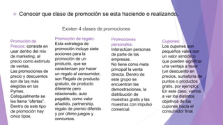  Conocer que clase de promoción se esta haciendo o realizando.
Existen 4 clases de promociones
Promoción de regalo:
Esta estrategia de
promoción incluye siete
acciones para la
promoción de un
producto, que se
caracterizan por hacer
un regalo al consumidor,
son Regalo de producto
gratuito, de producto
diferente pero
relacionado, auto
pagable, como valor
añadido, partnership,
regalo de premio diferido
y por último juegos y
concursos.
Promoción de
Precios: consiste en
usar dentro del mix
de marketing, al
precio como estímulo
de ventas.
Las promociones de
precio y descuentos
son de las más
elegidas en las
Pymes.
Coloquialmente se
les llama “ofertas”.
Dentro de este tipo
de promoción hay
cinco tipos.
Promociones
personales:
Interactúan personas
de parte de las
empresas.
No tiene como meta
principal la venta
directa. Dentro de
este grupo se
encuentran las
demostraciones, la
distribución de
muestras gratis y las
muestras con impulso
comercial.
Cupones:
Los cupones son
pequeños vales con
un valor simbólico
que pueden significar
una ventaja a favor
(un descuento en
precios, sumatoria de
puntos o productos
gratis, por ejemplo).
En este caso, vamos
a ver los distintos
objetivos de los
cupones hacia el
consumidor final.
 