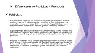  Diferencia entre Publicidad y Promoción
 Las técnicas de publicidad son con frecuencia usadas por compañías de nivel
mediano y grande. El objetivo de estas compañías es reforzar su marca y de
desarrollar ventas a largo plazo. El tipo más popular de publicidad son eventos por
televisión y radio, prensa local o nacional, grandes carteleras y panfletos.
 El poder principal de la publicidad es crear fuertes marcas y generar ventas a largo
plazo. Además de ventas a largo plazo también ayuda a mejorar las ventas a corto
y mediano plazo. Crear y reforzar la lealtad del cliente es el máximo objetivo de la
publicidad.
 Después de comenzar con la campaña de publicidad debemos esperar un periodo
largo de tiempo antes de comenzar a ver resultados sustanciales. Este periodo de
tiempo puede ser de meses y hasta años. Debido a este periodo de tiempo y alto
costo inicial, la publicidad es ideal para grande compañías y corporaciones
solamente.
 Publicidad
 