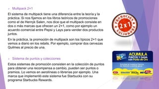  Multipack 2×1
El sistema de multipack tiene una diferencia entre la teoría y la
práctica. Si nos fijamos en los libros teóricos de promociones
como el de Henryk Salen, nos dice que el multipack consiste en
dos o más marcas que ofrecen un 2×1, como por ejemplo un
acuerdo comercial entre Pepsi y Lays para vender dos productos
juntos.
En la práctica, la promoción de multipack son los típicos 2×1 que
vemos a diario en los retails. Por ejemplo, comprar dos cervezas
Quilmes al precio de una.
 Sistema de puntos y colecciones
Estos sistemas de promoción consisten en la colección de puntos
para obtener una recompensa a cambio, pueden ser puntos o
premios. Lo vemos en aerolíneas o librerías por ejemplo. Una
marca que implementó este sistema fue Starbucks con su
programa Starbucks Rewards.
 