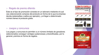  Regalo de premio diferido
Este es el tipo de promoción consiste en un talonario mediante el cual
vas coleccionando compras del producto en forma de lo que la empresa
decida (estampillas o sellos por ejemplo), y al llegar a determinado
número tienes el producto gratis.
 Juegos y concursos
Los juegos y concursos le permiten a un número limitado de ganadores
seleccionados conseguir ventajas sustanciosas y diversificadas, por lo
general, premios en forma de regalos.
 